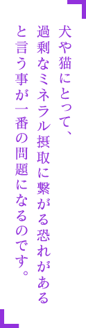 犬や猫にとって、過剰なミネラル摂取につながるおそれがあるということが一番の問題になるのです。