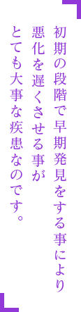初期の段階で早期発見をする事により悪化を遅くさせる事がとても大事な疾患なのです