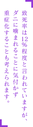 致死率は12%程度と言われていますが、ダニに噛まれることに気付かず重症化することも考えられます。